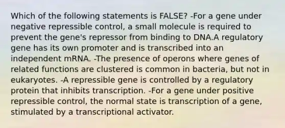 Which of the following statements is FALSE? -For a gene under negative repressible control, a small molecule is required to prevent the gene's repressor from binding to DNA.A regulatory gene has its own promoter and is transcribed into an independent mRNA. -The presence of operons where genes of related functions are clustered is common in bacteria, but not in eukaryotes. -A repressible gene is controlled by a regulatory protein that inhibits transcription. -For a gene under positive repressible control, the normal state is transcription of a gene, stimulated by a transcriptional activator.