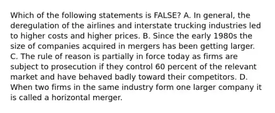 Which of the following statements is FALSE? A. In general, the deregulation of the airlines and interstate trucking industries led to higher costs and higher prices. B. Since the early 1980s the size of companies acquired in mergers has been getting larger. C. The rule of reason is partially in force today as firms are subject to prosecution if they control 60 percent of the relevant market and have behaved badly toward their competitors. D. When two firms in the same industry form one larger company it is called a horizontal merger.