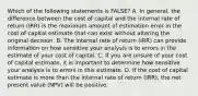 Which of the following statements is FALSE? A. In general, the difference between the cost of capital and the internal rate of return (IRR) is the maximum amount of estimation error in the cost of capital estimate that can exist without altering the original decision. B. The internal rate of return (IRR) can provide information on how sensitive your analysis is to errors in the estimate of your cost of capital. C. If you are unsure of your cost of capital estimate, it is important to determine how sensitive your analysis is to errors in this estimate. D. If the cost of capital estimate is more than the internal rate of return (IRR), the net present value (NPV) will be positive.