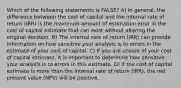 Which of the following statements is FALSE? A) In general, the difference between the cost of capital and the internal rate of return (IRR) is the maximum amount of estimation error in the cost of capital estimate that can exist without altering the original decision. B) The internal rate of return (IRR) can provide information on how sensitive your analysis is to errors in the estimate of your cost of capital. C) If you are unsure of your cost of capital estimate, it is important to determine how sensitive your analysis is to errors in this estimate. D) If the cost of capital estimate is more than the internal rate of return (IRR), the net present value (NPV) will be positive.