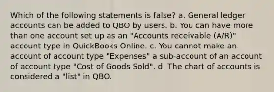 Which of the following statements is false? a. General ledger accounts can be added to QBO by users. b. You can have more than one account set up as an "Accounts receivable (A/R)" account type in QuickBooks Online. c. You cannot make an account of account type "Expenses" a sub-account of an account of account type "Cost of Goods Sold". d. The chart of accounts is considered a "list" in QBO.