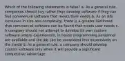 Which of the following statements is false? a. As a general rule, companies should buy rather than develop software if they can find commercial software that meets their needs b. As an AIS increases in size and complexity, there is a greater likelihood that commercial software can be found that meets user needs c. A company should not attempt to develop its own custom software unless experienced, in house programming personnel are available and the job can be completed less expensively on the inside d. As a general rule, a company should develop custom software only when it will provide a significant competitive advantage