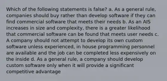 Which of the following statements is false? a. As a general rule, companies should buy rather than develop software if they can find commercial software that meets their needs b. As an AIS increases in size and complexity, there is a greater likelihood that commercial software can be found that meets user needs c. A company should not attempt to develop its own custom software unless experienced, in house programming personnel are available and the job can be completed less expensively on the inside d. As a general rule, a company should develop custom software only when it will provide a significant competitive advantage