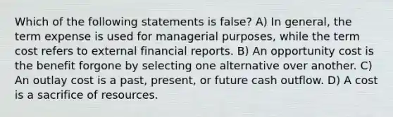 Which of the following statements is false? A) In general, the term expense is used for managerial purposes, while the term cost refers to external financial reports. B) An opportunity cost is the benefit forgone by selecting one alternative over another. C) An outlay cost is a past, present, or future cash outflow. D) A cost is a sacrifice of resources.