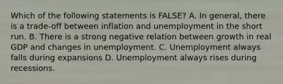 Which of the following statements is FALSE? A. In general, there is a trade-off between inflation and unemployment in the short run. B. There is a strong negative relation between growth in real GDP and changes in unemployment. C. Unemployment always falls during expansions D. Unemployment always rises during recessions.