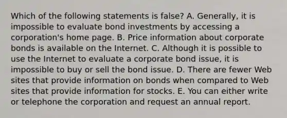 Which of the following statements is false? A. Generally, it is impossible to evaluate bond investments by accessing a corporation's home page. B. Price information about corporate bonds is available on the Internet. C. Although it is possible to use the Internet to evaluate a corporate bond issue, it is impossible to buy or sell the bond issue. D. There are fewer Web sites that provide information on bonds when compared to Web sites that provide information for stocks. E. You can either write or telephone the corporation and request an annual report.