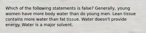 Which of the following statements is false? Generally, young women have more body water than do young men. Lean tissue contains more water than fat tissue. Water doesn't provide energy. Water is a major solvent.