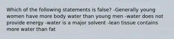 Which of the following statements is false? -Generally young women have more body water than young men -water does not provide energy -water is a major solvent -lean tissue contains more water than fat