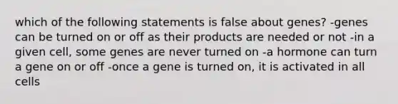 which of the following statements is false about genes? -genes can be turned on or off as their products are needed or not -in a given cell, some genes are never turned on -a hormone can turn a gene on or off -once a gene is turned on, it is activated in all cells