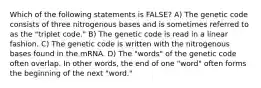 Which of the following statements is FALSE? A) The genetic code consists of three nitrogenous bases and is sometimes referred to as the "triplet code." B) The genetic code is read in a linear fashion. C) The genetic code is written with the nitrogenous bases found in the mRNA. D) The "words" of the genetic code often overlap. In other words, the end of one "word" often forms the beginning of the next "word."