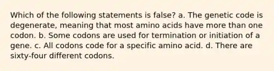 Which of the following statements is false? a. The genetic code is degenerate, meaning that most amino acids have more than one codon. b. Some codons are used for termination or initiation of a gene. c. All codons code for a specific amino acid. d. There are sixty-four different codons.