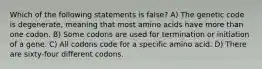 Which of the following statements is false? A) The genetic code is degenerate, meaning that most amino acids have more than one codon. B) Some codons are used for termination or initiation of a gene. C) All codons code for a specific amino acid. D) There are sixty-four different codons.