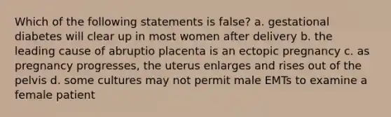 Which of the following statements is false? a. gestational diabetes will clear up in most women after delivery b. the leading cause of abruptio placenta is an ectopic pregnancy c. as pregnancy progresses, the uterus enlarges and rises out of the pelvis d. some cultures may not permit male EMTs to examine a female patient