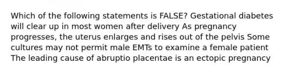 Which of the following statements is FALSE? Gestational diabetes will clear up in most women after delivery As pregnancy progresses, the uterus enlarges and rises out of the pelvis Some cultures may not permit male EMTs to examine a female patient The leading cause of abruptio placentae is an ectopic pregnancy