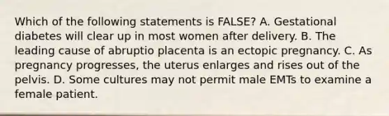 Which of the following statements is FALSE? A. Gestational diabetes will clear up in most women after delivery. B. The leading cause of abruptio placenta is an ectopic pregnancy. C. As pregnancy progresses, the uterus enlarges and rises out of the pelvis. D. Some cultures may not permit male EMTs to examine a female patient.