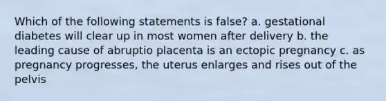 Which of the following statements is false? a. gestational diabetes will clear up in most women after delivery b. the leading cause of abruptio placenta is an ectopic pregnancy c. as pregnancy progresses, the uterus enlarges and rises out of the pelvis