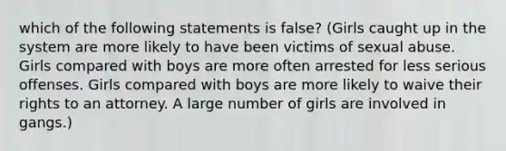 which of the following statements is false? (Girls caught up in the system are more likely to have been victims of sexual abuse. Girls compared with boys are more often arrested for less serious offenses. Girls compared with boys are more likely to waive their rights to an attorney. A large number of girls are involved in gangs.)