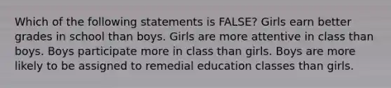 Which of the following statements is FALSE? Girls earn better grades in school than boys. Girls are more attentive in class than boys. Boys participate more in class than girls. Boys are more likely to be assigned to remedial education classes than girls.