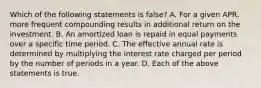 Which of the following statements is false? A. For a given APR, more frequent compounding results in additional return on the investment. B. An amortized loan is repaid in equal payments over a specific time period. C. The effective annual rate is determined by multiplying the interest rate charged per period by the number of periods in a year. D. Each of the above statements is true.