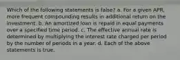 Which of the following statements is false? a. For a given APR, more frequent compounding results in additional return on the investment. b. An amortized loan is repaid in equal payments over a specified time period. c. The effective annual rate is determined by multiplying the interest rate charged per period by the number of periods in a year. d. Each of the above statements is true.