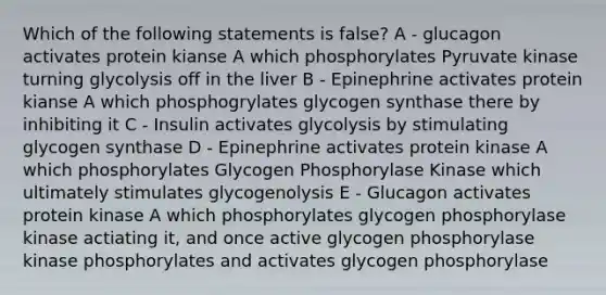 Which of the following statements is false? A - glucagon activates protein kianse A which phosphorylates Pyruvate kinase turning glycolysis off in the liver B - Epinephrine activates protein kianse A which phosphogrylates glycogen synthase there by inhibiting it C - Insulin activates glycolysis by stimulating glycogen synthase D - Epinephrine activates protein kinase A which phosphorylates Glycogen Phosphorylase Kinase which ultimately stimulates glycogenolysis E - Glucagon activates protein kinase A which phosphorylates glycogen phosphorylase kinase actiating it, and once active glycogen phosphorylase kinase phosphorylates and activates glycogen phosphorylase