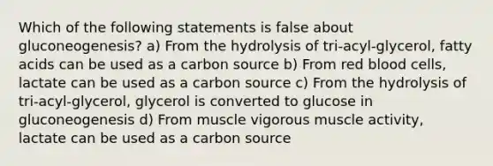 Which of the following statements is false about gluconeogenesis? a) From the hydrolysis of tri-acyl-glycerol, fatty acids can be used as a carbon source b) From red blood cells, lactate can be used as a carbon source c) From the hydrolysis of tri-acyl-glycerol, glycerol is converted to glucose in gluconeogenesis d) From muscle vigorous muscle activity, lactate can be used as a carbon source