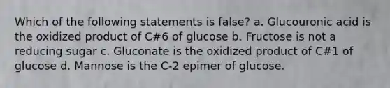 Which of the following statements is false? a. Glucouronic acid is the oxidized product of C#6 of glucose b. Fructose is not a reducing sugar c. Gluconate is the oxidized product of C#1 of glucose d. Mannose is the C-2 epimer of glucose.