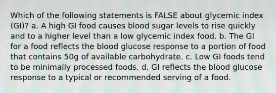 Which of the following statements is FALSE about glycemic index (GI)? a. A high GI food causes blood sugar levels to rise quickly and to a higher level than a low glycemic index food. b. The GI for a food reflects the blood glucose response to a portion of food that contains 50g of available carbohydrate. c. Low GI foods tend to be minimally processed foods. d. GI reflects the blood glucose response to a typical or recommended serving of a food.