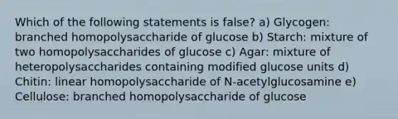 Which of the following statements is false? a) Glycogen: branched homopolysaccharide of glucose b) Starch: mixture of two homopolysaccharides of glucose c) Agar: mixture of heteropolysaccharides containing modified glucose units d) Chitin: linear homopolysaccharide of N-acetylglucosamine e) Cellulose: branched homopolysaccharide of glucose