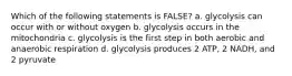 Which of the following statements is FALSE? a. glycolysis can occur with or without oxygen b. glycolysis occurs in the mitochondria c. glycolysis is the first step in both aerobic and anaerobic respiration d. glycolysis produces 2 ATP, 2 NADH, and 2 pyruvate