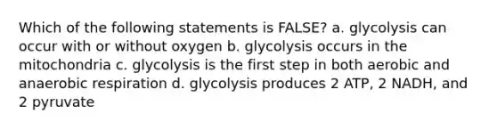 Which of the following statements is FALSE? a. glycolysis can occur with or without oxygen b. glycolysis occurs in the mitochondria c. glycolysis is the first step in both aerobic and anaerobic respiration d. glycolysis produces 2 ATP, 2 NADH, and 2 pyruvate