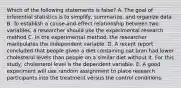 Which of the following statements is false? A. The goal of inferential statistics is to simplify, summarize, and organize data B. To establish a cause-and-effect relationship between two variables, a researcher should use the experimental research method C. In the experimental method, the researcher manipulates the independent variable. D. A recent report concluded that people given a diet containing oat bran had lower cholesterol levels than people on a similar diet without it. For this study, cholesterol level is the dependent variable. E. A good experiment will use random assignment to place research participants into the treatment versus the control conditions.