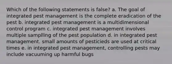 Which of the following statements is false? a. The goal of integrated pest management is the complete eradication of the pest b. integrated pest management is a multidimensional control program c. integrated pest management involves multiple samplling of the pest population d. in integrated pest management. small amounts of pesticieds are used at critical times e. in integrated pest management, controlling pests may include vacuuming up harmful bugs