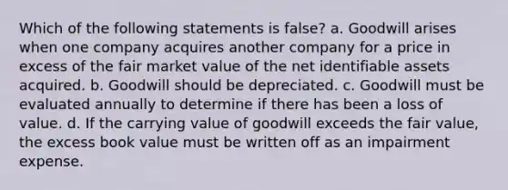 Which of the following statements is false? a. Goodwill arises when one company acquires another company for a price in excess of the fair market value of the net identifiable assets acquired. b. Goodwill should be depreciated. c. Goodwill must be evaluated annually to determine if there has been a loss of value. d. If the carrying value of goodwill exceeds the fair value, the excess book value must be written off as an impairment expense.