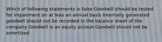 Which of following statements is false Goodwill should be tested for impairment on at leas an annual basis Internally generated goodwill should not be recorded in the balance sheet of the company Goodwill is an equity accoun Goodwill should not be amortized