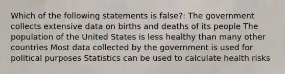 Which of the following statements is false?: The government collects extensive data on births and deaths of its people The population of the United States is less healthy than many other countries Most data collected by the government is used for political purposes Statistics can be used to calculate health risks