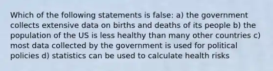 Which of the following statements is false: a) the government collects extensive data on births and deaths of its people b) the population of the US is less healthy than many other countries c) most data collected by the government is used for political policies d) statistics can be used to calculate health risks