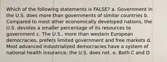 Which of the following statements is FALSE? a. Government in the U.S. does <a href='https://www.questionai.com/knowledge/keWHlEPx42-more-than' class='anchor-knowledge'>more than</a> governments of similar countries b. Compared to most other economically developed nations, the U.S. devotes a smaller percentage of its resources to government c. The U.S., more than western European democracies, prefers limited government and free markets d. Most advanced industrialized democracies have a system of national health insurance; the U.S. does not. e. Both C and D