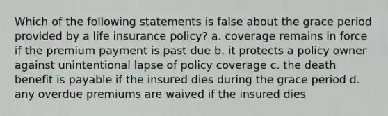 Which of the following statements is false about the grace period provided by a life insurance policy? a. coverage remains in force if the premium payment is past due b. it protects a policy owner against unintentional lapse of policy coverage c. the death benefit is payable if the insured dies during the grace period d. any overdue premiums are waived if the insured dies