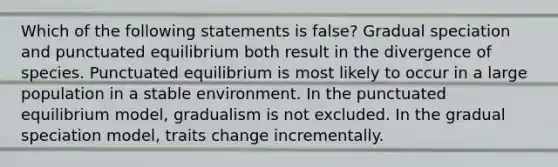 Which of the following statements is false? Gradual speciation and punctuated equilibrium both result in the divergence of species. Punctuated equilibrium is most likely to occur in a large population in a stable environment. In the punctuated equilibrium model, gradualism is not excluded. In the gradual speciation model, traits change incrementally.