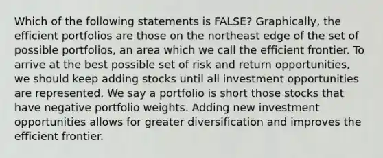 Which of the following statements is FALSE? Graphically, the efficient portfolios are those on the northeast edge of the set of possible portfolios, an area which we call the efficient frontier. To arrive at the best possible set of risk and return opportunities, we should keep adding stocks until all investment opportunities are represented. We say a portfolio is short those stocks that have negative portfolio weights. Adding new investment opportunities allows for greater diversification and improves the efficient frontier.