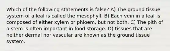 Which of the following statements is false? A) The ground tissue system of a leaf is called the mesophyll. B) Each vein in a leaf is composed of either xylem or phloem, but not both. C) The pith of a stem is often important in food storage. D) tissues that are neither dermal nor vascular are known as the ground tissue system.