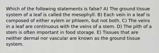 Which of the following statements is false? A) The ground tissue system of a leaf is called the mesophyll. B) Each vein in a leaf is composed of either xylem or phloem, but not both. C) The veins in a leaf are continuous with the veins of a stem. D) The pith of a stem is often important in food storage. E) Tissues that are neither dermal nor vascular are known as the ground tissue system.