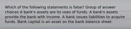 Which of the following statements is false? Group of answer choices A bank's assets are its uses of funds. A bank's assets provide the bank with income. A bank issues liabilities to acquire funds. Bank capital is an asset on the bank balance sheet.