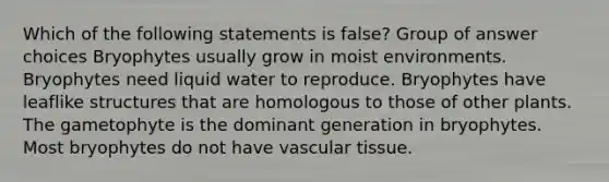 Which of the following statements is false? Group of answer choices Bryophytes usually grow in moist environments. Bryophytes need liquid water to reproduce. Bryophytes have leaflike structures that are homologous to those of other plants. The gametophyte is the dominant generation in bryophytes. Most bryophytes do not have vascular tissue.