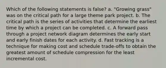 Which of the following statements is false? a. "Growing grass" was on the critical path for a large theme park project. b. The critical path is the series of activities that determine the earliest time by which a project can be completed. c. A forward pass through a project network diagram determines the early start and early finish dates for each activity. d. Fast tracking is a technique for making cost and schedule trade-offs to obtain the greatest amount of schedule compression for the least incremental cost.