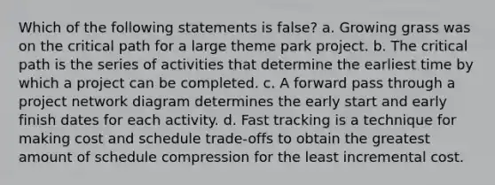 Which of the following statements is false? a. Growing grass was on the critical path for a large theme park project. b. The critical path is the series of activities that determine the earliest time by which a project can be completed. c. A forward pass through a project network diagram determines the early start and early finish dates for each activity. d. Fast tracking is a technique for making cost and schedule trade-offs to obtain the greatest amount of schedule compression for the least incremental cost.