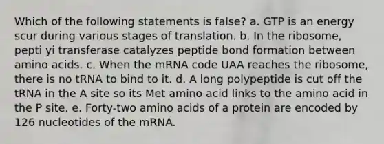 Which of the following statements is false? a. GTP is an energy scur during various stages of translation. b. In the ribosome, pepti yi transferase catalyzes peptide bond formation between amino acids. c. When the mRNA code UAA reaches the ribosome, there is no tRNA to bind to it. d. A long polypeptide is cut off the tRNA in the A site so its Met amino acid links to the amino acid in the P site. e. Forty-two amino acids of a protein are encoded by 126 nucleotides of the mRNA.