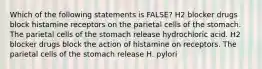 Which of the following statements is FALSE? H2 blocker drugs block histamine receptors on the parietal cells of the stomach. The parietal cells of the stomach release hydrochloric acid. H2 blocker drugs block the action of histamine on receptors. The parietal cells of the stomach release H. pylori