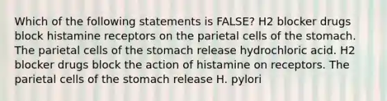 Which of the following statements is FALSE? H2 blocker drugs block histamine receptors on the parietal cells of the stomach. The parietal cells of the stomach release hydrochloric acid. H2 blocker drugs block the action of histamine on receptors. The parietal cells of the stomach release H. pylori